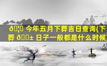 🦅 今年五月下葬吉日查询(下葬 🐱 日子一般都是什么时候)